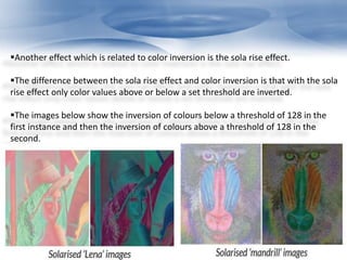 Another effect which is related to color inversion is the sola rise effect. 
The difference between the sola rise effect and color inversion is that with the sola 
rise effect only color values above or below a set threshold are inverted. 
The images below show the inversion of colours below a threshold of 128 in the 
first instance and then the inversion of colours above a threshold of 128 in the 
second. 
 