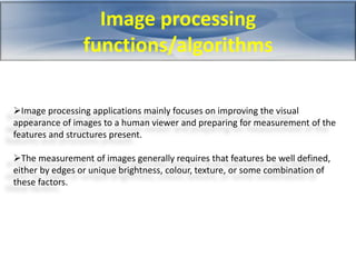 Image processing 
functions/algorithms 
Image processing applications mainly focuses on improving the visual 
appearance of images to a human viewer and preparing for measurement of the 
features and structures present. 
The measurement of images generally requires that features be well defined, 
either by edges or unique brightness, colour, texture, or some combination of 
these factors. 
 