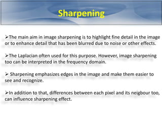 Sharpening 
The main aim in image sharpening is to highlight fine detail in the image 
or to enhance detail that has been blurred due to noise or other effects. 
The Laplacian often used for this purpose. However, image sharpening 
too can be interpreted in the frequency domain. 
 Sharpening emphasizes edges in the image and make them easier to 
see and recognize. 
In addition to that, differences between each pixel and its neigbour too, 
can influence sharpening effect. 
 