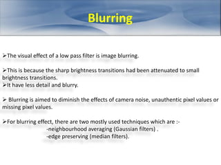 Blurring 
The visual effect of a low pass filter is image blurring. 
This is because the sharp brightness transitions had been attenuated to small 
brightness transitions. 
It have less detail and blurry. 
 Blurring is aimed to diminish the effects of camera noise, unauthentic pixel values or 
missing pixel values. 
For blurring effect, there are two mostly used techniques which are :- 
-neighbourhood averaging (Gaussian filters) . 
-edge preserving (median filters). 
 