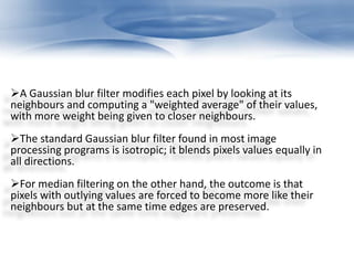 A Gaussian blur filter modifies each pixel by looking at its 
neighbours and computing a "weighted average" of their values, 
with more weight being given to closer neighbours. 
The standard Gaussian blur filter found in most image 
processing programs is isotropic; it blends pixels values equally in 
all directions. 
For median filtering on the other hand, the outcome is that 
pixels with outlying values are forced to become more like their 
neighbours but at the same time edges are preserved. 
 