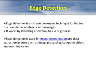 Edge Detection 
Edge detection is an image processing technique for finding 
the boundaries of objects within images. 
It works by detecting discontinuities in brightness. 
Edge detection is used for image segmentation and data 
extraction in areas such as image processing, computer vision, 
and machine vision. 
 