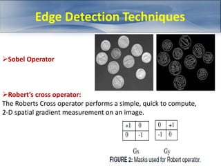 Edge Detection Techniques 
Sobel Operator 
Robert’s cross operator: 
The Roberts Cross operator performs a simple, quick to compute, 
2-D spatial gradient measurement on an image. 
 