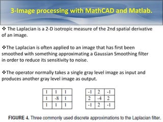 3-Image processing with MathCAD and Matlab. 
 The Laplacian is a 2-D isotropic measure of the 2nd spatial derivative 
of an image. 
The Laplacian is often applied to an image that has first been 
smoothed with something approximating a Gaussian Smoothing filter 
in order to reduce its sensitivity to noise. 
The operator normally takes a single gray level image as input and 
produces another gray level image as output. 
 