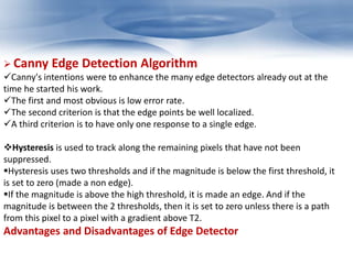  Canny Edge Detection Algorithm 
Canny's intentions were to enhance the many edge detectors already out at the 
time he started his work. 
The first and most obvious is low error rate. 
The second criterion is that the edge points be well localized. 
A third criterion is to have only one response to a single edge. 
Hysteresis is used to track along the remaining pixels that have not been 
suppressed. 
Hysteresis uses two thresholds and if the magnitude is below the first threshold, it 
is set to zero (made a non edge). 
If the magnitude is above the high threshold, it is made an edge. And if the 
magnitude is between the 2 thresholds, then it is set to zero unless there is a path 
from this pixel to a pixel with a gradient above T2. 
Advantages and Disadvantages of Edge Detector 
 