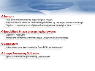 Sensors 
Two elements required to acquire digital images 
Physical device: sensitive to the energy radiated by the object we wish to image. 
Digitizer: converts output of physical sensing device into digital form. 
Specialized image processing hardware: 
Digitizer + hardware 
Hardware: Performs Arithmetic Logic Unit (ALU) on entire image. 
Computer: 
Image processing system ranging from PC to supercomputer. 
Image Processing Software: 
Specialized modules performing specific tasks 
 
