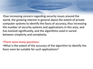 •Due increasing concern regarding security issues around the 
world, the growing interest in general about the extent of private 
computer systems to identify the faces of accuracy, thus increasing 
the number of security systems and applications in this area, and 
has evolved significantly, and the algorithms used in varied 
between simplicity and complexity. 
•There were many questions: 
•What is the extent of the accuracy of the algorithm to identify the 
faces even be suitable for such applications? 
 