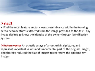 step2 
• Find the most feature vector closest resemblance within the training 
set to beam features extracted from the image provided to the test - any 
image desired to know the identity of the owner through identification 
system 
feature vector An eclectic arrays of arrays original picture, and 
represent important values and fundamental part of the original images, 
and thereby reduced the size of images to represent the epitome ray 
images. 
 