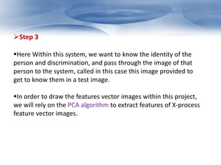 Step 3 
Here Within this system, we want to know the identity of the 
person and discrimination, and pass through the image of that 
person to the system, called in this case this image provided to 
get to know them in a test image. 
In order to draw the features vector images within this project, 
we will rely on the PCA algorithm to extract features of X-process 
feature vector images. 
 