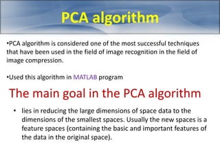 PCA algorithm 
•PCA algorithm is considered one of the most successful techniques 
that have been used in the field of image recognition in the field of 
image compression. 
•Used this algorithm in MATLAB program 
The main goal in the PCA algorithm 
• lies in reducing the large dimensions of space data to the 
dimensions of the smallest spaces. Usually the new spaces is a 
feature spaces (containing the basic and important features of 
the data in the original space). 
 