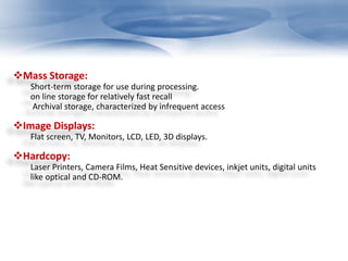 Mass Storage: 
Short-term storage for use during processing. 
on line storage for relatively fast recall 
Archival storage, characterized by infrequent access 
Image Displays: 
Flat screen, TV, Monitors, LCD, LED, 3D displays. 
Hardcopy: 
Laser Printers, Camera Films, Heat Sensitive devices, inkjet units, digital units 
like optical and CD-ROM. 
 