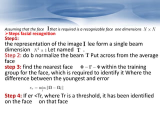 Assuming that the face that is required is a recognizable face one dimensions 
Steps facial recognition 
Step1: 
the representation of the image lee form a single beam 
dimension Let named . 
Step 2: do b normalize the beam Put across from the average 
face 
step 3: find the nearest face within the training 
group for the face, which is required to identify it Where the 
difference between the youngest and error 
Step 4: If er <Tr, where Tr is a threshold, it has been identified 
on the face on that face 
 