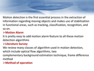 Motion detection is the first essential process in the extraction of 
information regarding moving objects and makes use of stabilization 
in functional areas, such as tracking, classification, recognition, and 
so on. 
Motion Alarm 
It is pretty easy to add motion alarm feature to all these motion 
detection algorithms 
Literature Survey 
We review many classes of algorithm used in motion detection, 
which include optical flow algorithms, two 
complementary background estimation technique, frame difference 
method 
Method of operation 
 