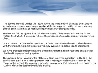 The second method utilizes the fact that the apparent motion of a fixed point due to 
smooth observer motion changes slowly, while the apparent motion of many moving 
objects such as animals or maneuvering vehicles may change rapidly. 
The motion field at a given time can thus be used to place constraints on the future 
motion field which, if violated, indicate the presence of an autonomously maneuvering 
object. 
In both cases, the qualitative nature of the constraints allows the methods to be used 
with the inexact motion information typically available from real image sequences. 
We have produced Implementations of the methods that run in real time on a parallel 
pipelined image processing system. 
The pictures show two examples of the real-time system in operation. In the first, the 
camera is mounted on a robot platform that is moving vertically with respect to the 
room. In the second, the camera is mounted on a vehicle that is being driven towards the 
road on which the detected vehicle is moving. 
 
