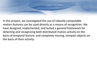 In this project, we investigated the use of robustly computable 
motion features can be used directly as a means of recognition. We 
have designed, implemented, and tested a general framework for 
detecting and recognizing both distributed motion activity on the 
basis of temporal texture, and complexly moving, compact objects on 
the basis of their activity. 
 