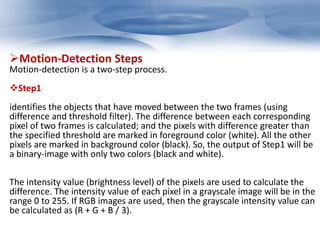 Motion-Detection Steps 
Motion-detection is a two-step process. 
Step1 
identifies the objects that have moved between the two frames (using 
difference and threshold filter). The difference between each corresponding 
pixel of two frames is calculated; and the pixels with difference greater than 
the specified threshold are marked in foreground color (white). All the other 
pixels are marked in background color (black). So, the output of Step1 will be 
a binary-image with only two colors (black and white). 
The intensity value (brightness level) of the pixels are used to calculate the 
difference. The intensity value of each pixel in a grayscale image will be in the 
range 0 to 255. If RGB images are used, then the grayscale intensity value can 
be calculated as (R + G + B / 3). 
 