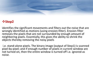 Step2 
identifies the significant movements and filters out the noise that are 
wrongly identified as motions (using erosion-filter). Erosion-filter 
removes the pixels that are not surrounded by enough amount of 
neighboring pixels. Essentially, this gives the ability to shrink the 
objects thereby removing the noisy pixels 
i.e. stand-alone pixels. The binary image (output of Step1) is scanned 
pixel-by-pixel; and if enough number of pixels in current window are 
not turned on, then the entire window is turned off i.e. ignored as 
noise. 
 