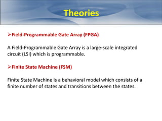 Theories 
Field-Programmable Gate Array (FPGA) 
A Field-Programmable Gate Array is a large-scale integrated 
circuit (LSI) which is programmable. 
Finite State Machine (FSM) 
Finite State Machine is a behavioral model which consists of a 
finite number of states and transitions between the states. 
 