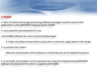 1-KS400 
 One of commercial image processing software packages used for some of the 
applications is the KONTRON Imaging System KS400. 
 very powerful and convenient in use. 
the KS400 software has one essential disadvantage: 
 it does not allow to have direct access form a macro to single pixels in the image. 
 In practice this means 
that the functionality of the software is limited by the set of standard functions. 
 In principle, the problem can be overcome by using Free Programming KONTRON 
Software Development Kit which is supplied with KS400. 
 