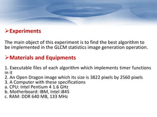 Experiments 
The main object of this experiment is to find the best algorithm to 
be implemented in the GLCM statistics image generation operation. 
Materials and Equipments 
1. Executable files of each algorithm which implements timer functions 
in it 
2. An Open Dragon image which its size is 3822 pixels by 2560 pixels 
3. A Computer with these specifications 
a. CPU: Intel Pentium 4 1.6 GHz 
b. Motherboard: IBM, Intel i845 
c. RAM: DDR 640 MB, 133 MHz 
 