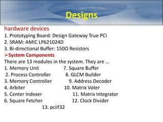 hardware devices 
1. Prototyping Board: Design Gateway True PCI 
2. SRAM: AMIC LP621024D 
3. Bi-directional Buffer: 150Ω Resistors 
System Components 
There are 13 modules in the system. They are … 
1. Memory Unit 7. Square Buffer 
2. Process Controller 8. GLCM Builder 
3. Memory Controller 9. Address Decoder 
4. Arbiter 10. Matrix Voter 
5. Center Indexer 11. Matrix Integrator 
6. Square Fetcher 12. Clock Divider 
13. pciif32 
Designs 
 