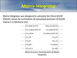 Matrix Integrator 
Matrix Integrator was designed to calculate the three GLCM 
Statistic values by summation all calculated positions of GLCM 
matrix is in Memory Unit. 
Block structure showing ports of Matrix 
Integrator 
 