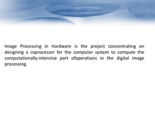 Image Processing in Hardware is the project concentrating on 
designing a coprocessor for the computer system to compute the 
computationally-intensive part ofoperations in the digital image 
processing. 
 