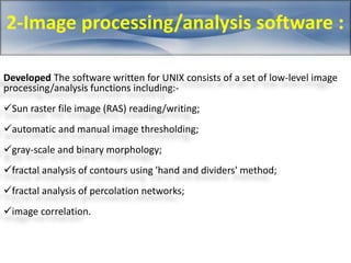 2-Image processing/analysis software : 
Developed The software written for UNIX consists of a set of low-level image 
processing/analysis functions including:- 
Sun raster file image (RAS) reading/writing; 
automatic and manual image thresholding; 
gray-scale and binary morphology; 
fractal analysis of contours using 'hand and dividers' method; 
fractal analysis of percolation networks; 
image correlation. 
 