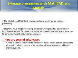 3-Image processing with MathCAD and 
Matlab. 
The MatLab and MathCAD environments are ideally suited to image 
processing. 
programs have Image Processing Toolboxes which provide a powerful and 
flexible environment for image processing and analysis. Both programs were used 
to perform different calculations on images. 
-There are several advantages 
 One of them is the ability to have direct access to any portion of available 
information what in general is not possible with many commercial image 
analysis systems. 
 
