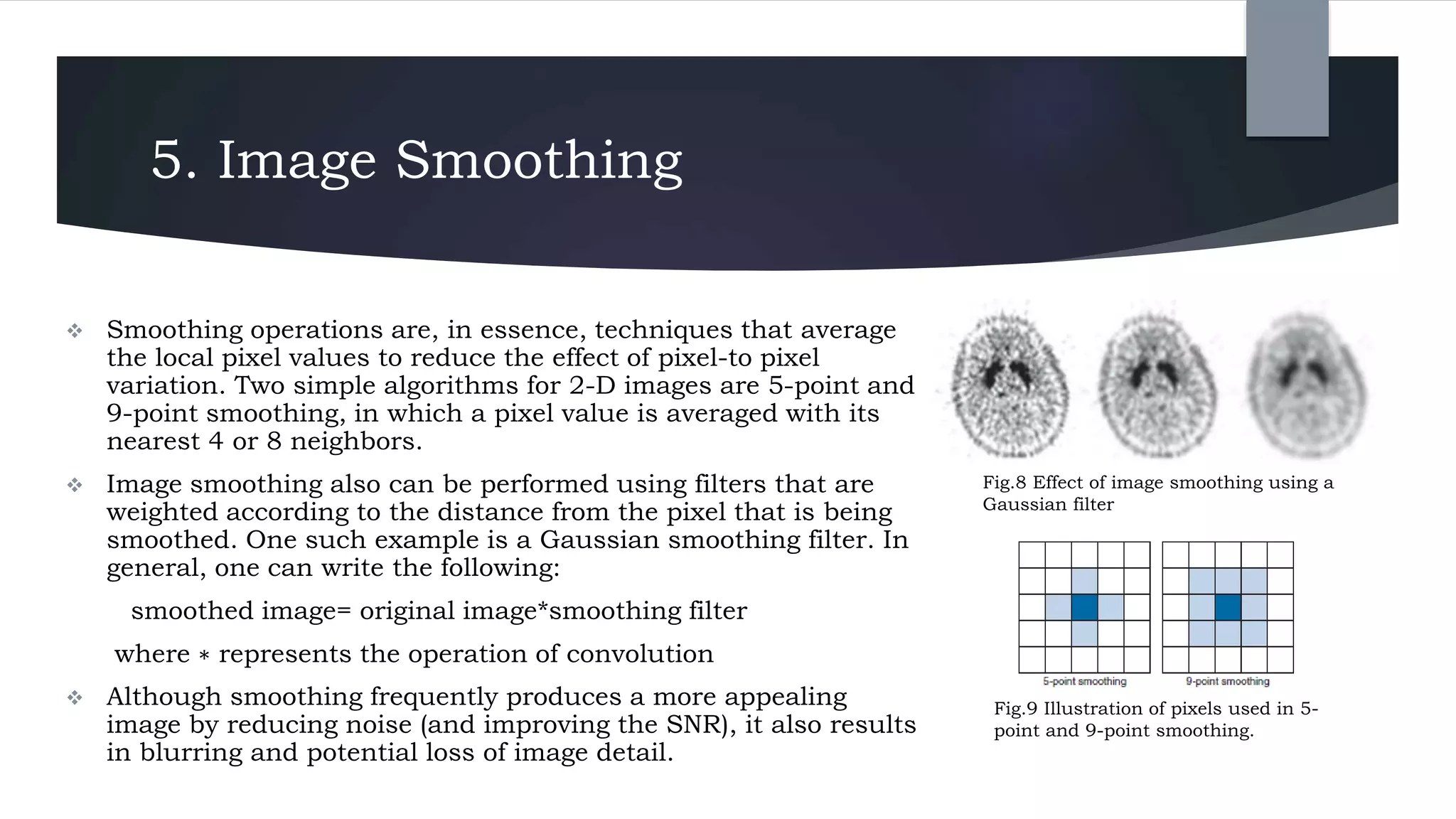 5. Image Smoothing
 Smoothing operations are, in essence, techniques that average
the local pixel values to reduce the effect of pixel-to pixel
variation. Two simple algorithms for 2-D images are 5-point and
9-point smoothing, in which a pixel value is averaged with its
nearest 4 or 8 neighbors.
 Image smoothing also can be performed using filters that are
weighted according to the distance from the pixel that is being
smoothed. One such example is a Gaussian smoothing filter. In
general, one can write the following:
smoothed image= original image*smoothing filter
where ∗ represents the operation of convolution
 Although smoothing frequently produces a more appealing
image by reducing noise (and improving the SNR), it also results
in blurring and potential loss of image detail.
Fig.8 Effect of image smoothing using a
Gaussian filter
Fig.9 Illustration of pixels used in 5-
point and 9-point smoothing.
 