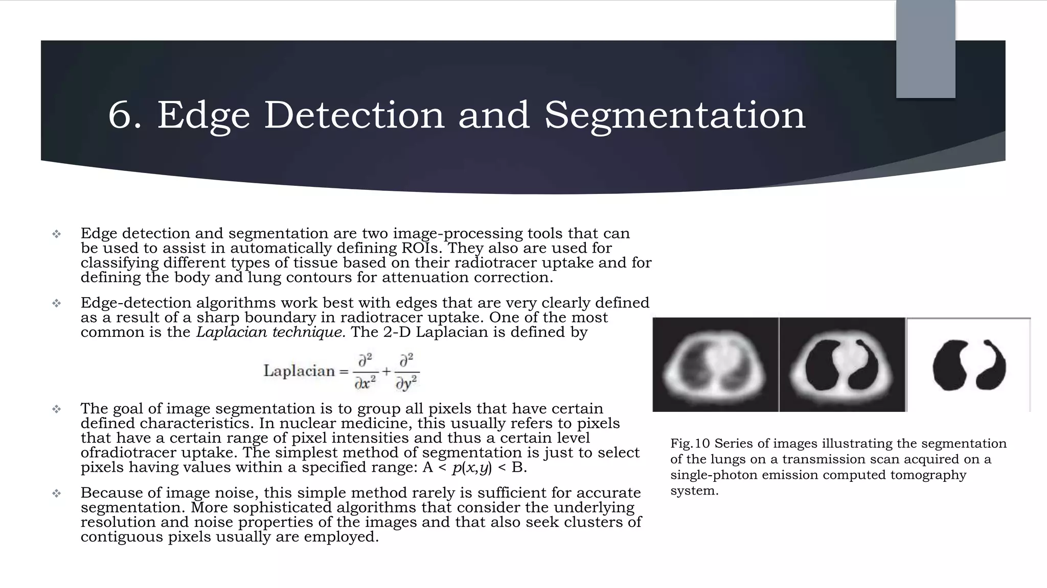 6. Edge Detection and Segmentation
 Edge detection and segmentation are two image-processing tools that can
be used to assist in automatically defining ROIs. They also are used for
classifying different types of tissue based on their radiotracer uptake and for
defining the body and lung contours for attenuation correction.
 Edge-detection algorithms work best with edges that are very clearly defined
as a result of a sharp boundary in radiotracer uptake. One of the most
common is the Laplacian technique. The 2-D Laplacian is defined by
 The goal of image segmentation is to group all pixels that have certain
defined characteristics. In nuclear medicine, this usually refers to pixels
that have a certain range of pixel intensities and thus a certain level
ofradiotracer uptake. The simplest method of segmentation is just to select
pixels having values within a specified range: A < p(x,y) < B.
 Because of image noise, this simple method rarely is sufficient for accurate
segmentation. More sophisticated algorithms that consider the underlying
resolution and noise properties of the images and that also seek clusters of
contiguous pixels usually are employed.
Fig.10 Series of images illustrating the segmentation
of the lungs on a transmission scan acquired on a
single-photon emission computed tomography
system.
 