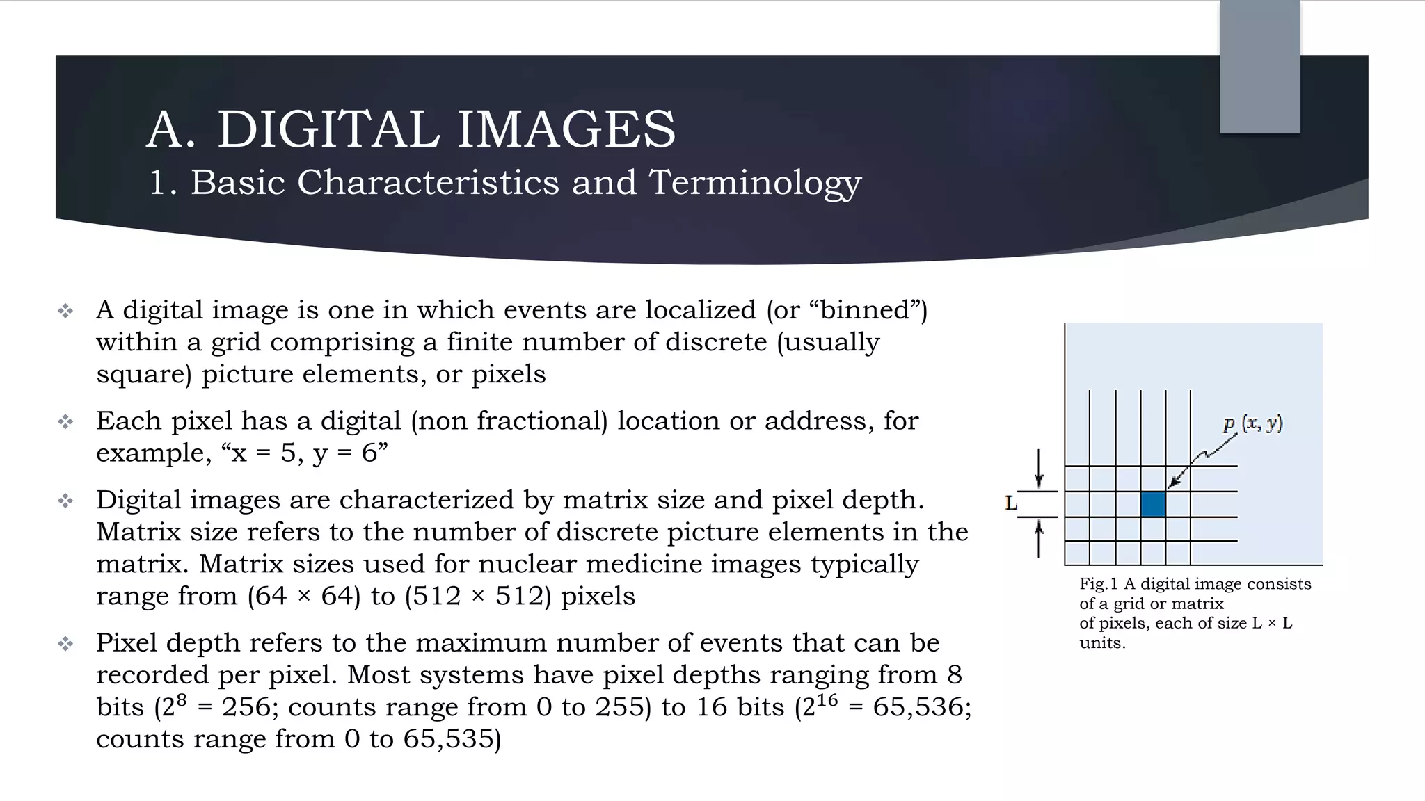 A. DIGITAL IMAGES
1. Basic Characteristics and Terminology
 A digital image is one in which events are localized (or “binned”)
within a grid comprising a finite number of discrete (usually
square) picture elements, or pixels
 Each pixel has a digital (non fractional) location or address, for
example, “x = 5, y = 6”
 Digital images are characterized by matrix size and pixel depth.
Matrix size refers to the number of discrete picture elements in the
matrix. Matrix sizes used for nuclear medicine images typically
range from (64 × 64) to (512 × 512) pixels
 Pixel depth refers to the maximum number of events that can be
recorded per pixel. Most systems have pixel depths ranging from 8
bits (28 = 256; counts range from 0 to 255) to 16 bits (216 = 65,536;
counts range from 0 to 65,535)
Fig.1 A digital image consists
of a grid or matrix
of pixels, each of size L × L
units.
 