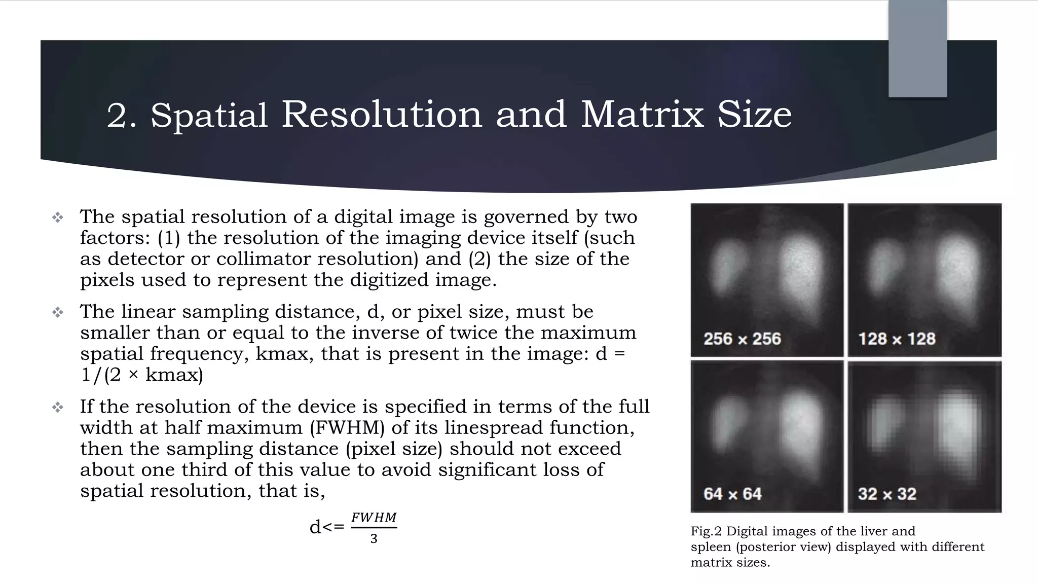 2. Spatial Resolution and Matrix Size
 The spatial resolution of a digital image is governed by two
factors: (1) the resolution of the imaging device itself (such
as detector or collimator resolution) and (2) the size of the
pixels used to represent the digitized image.
 The linear sampling distance, d, or pixel size, must be
smaller than or equal to the inverse of twice the maximum
spatial frequency, kmax, that is present in the image: d =
1/(2 × kmax)
 If the resolution of the device is specified in terms of the full
width at half maximum (FWHM) of its linespread function,
then the sampling distance (pixel size) should not exceed
about one third of this value to avoid significant loss of
spatial resolution, that is,
d<=
𝐹𝑊𝐻𝑀
3
Fig.2 Digital images of the liver and
spleen (posterior view) displayed with different
matrix sizes.
 