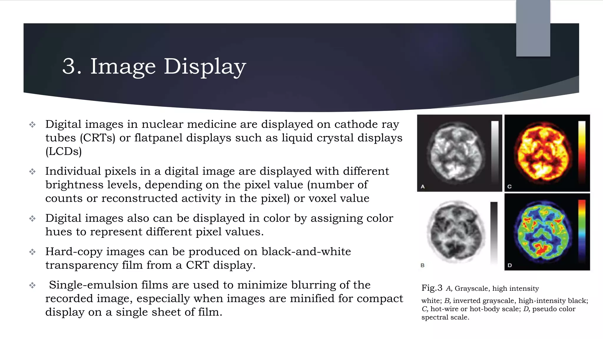 3. Image Display
 Digital images in nuclear medicine are displayed on cathode ray
tubes (CRTs) or flatpanel displays such as liquid crystal displays
(LCDs)
 Individual pixels in a digital image are displayed with different
brightness levels, depending on the pixel value (number of
counts or reconstructed activity in the pixel) or voxel value
 Digital images also can be displayed in color by assigning color
hues to represent different pixel values.
 Hard-copy images can be produced on black-and-white
transparency film from a CRT display.
 Single-emulsion films are used to minimize blurring of the
recorded image, especially when images are minified for compact
display on a single sheet of film.
Fig.3 A, Grayscale, high intensity
white; B, inverted grayscale, high-intensity black;
C, hot-wire or hot-body scale; D, pseudo color
spectral scale.
 