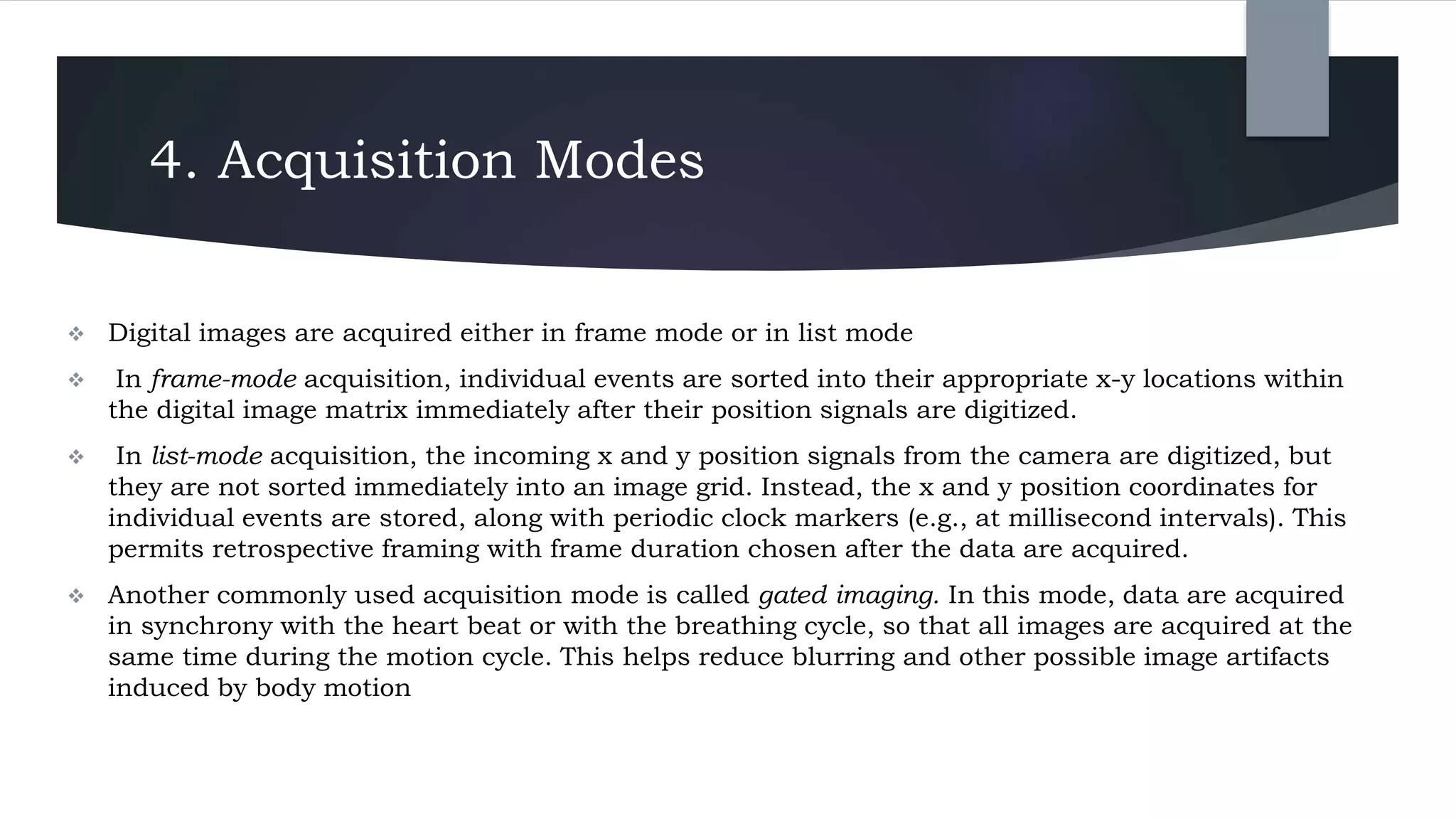 4. Acquisition Modes
 Digital images are acquired either in frame mode or in list mode
 In frame-mode acquisition, individual events are sorted into their appropriate x-y locations within
the digital image matrix immediately after their position signals are digitized.
 In list-mode acquisition, the incoming x and y position signals from the camera are digitized, but
they are not sorted immediately into an image grid. Instead, the x and y position coordinates for
individual events are stored, along with periodic clock markers (e.g., at millisecond intervals). This
permits retrospective framing with frame duration chosen after the data are acquired.
 Another commonly used acquisition mode is called gated imaging. In this mode, data are acquired
in synchrony with the heart beat or with the breathing cycle, so that all images are acquired at the
same time during the motion cycle. This helps reduce blurring and other possible image artifacts
induced by body motion
 