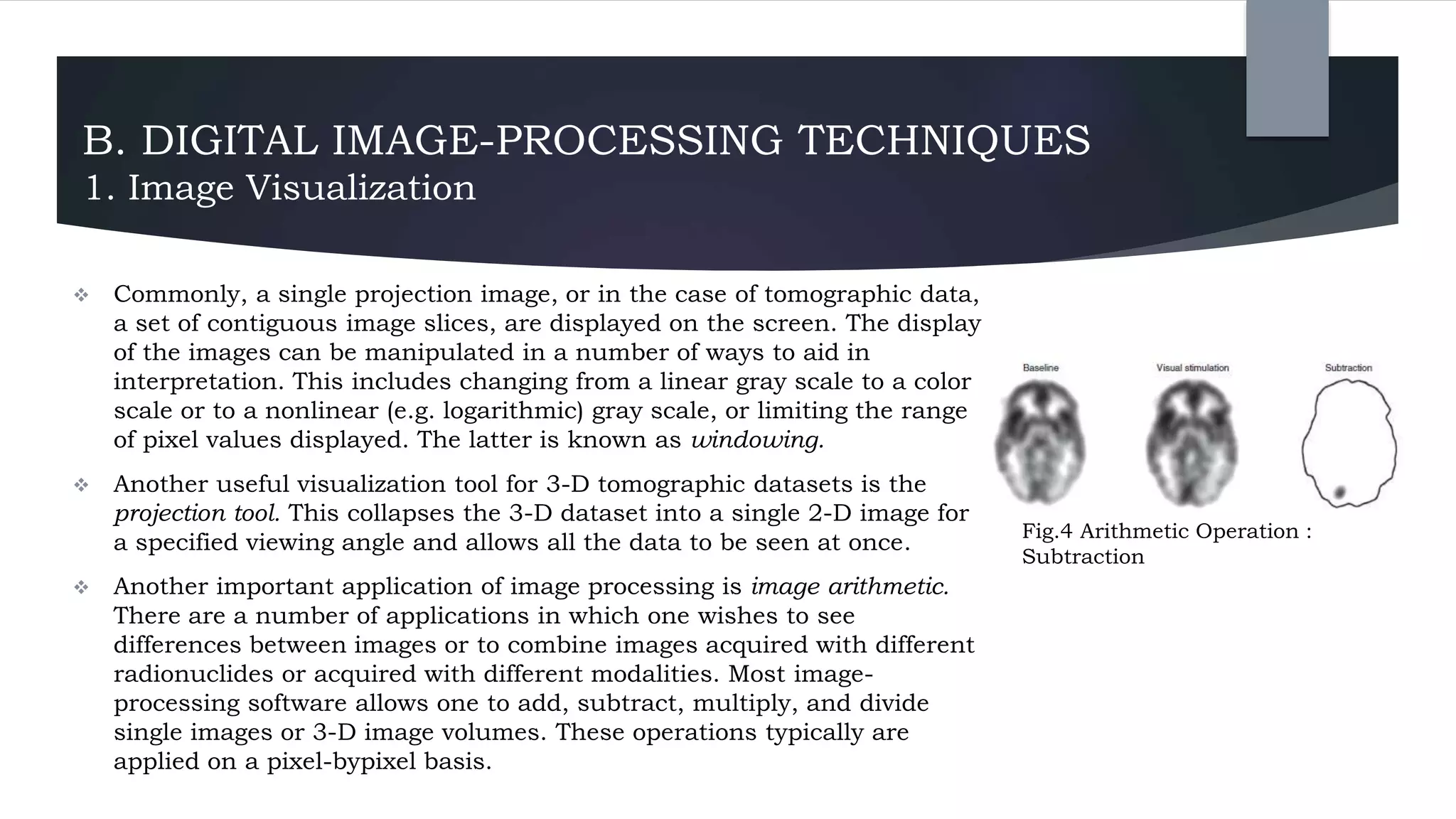 B. DIGITAL IMAGE-PROCESSING TECHNIQUES
1. Image Visualization
 Commonly, a single projection image, or in the case of tomographic data,
a set of contiguous image slices, are displayed on the screen. The display
of the images can be manipulated in a number of ways to aid in
interpretation. This includes changing from a linear gray scale to a color
scale or to a nonlinear (e.g. logarithmic) gray scale, or limiting the range
of pixel values displayed. The latter is known as windowing.
 Another useful visualization tool for 3-D tomographic datasets is the
projection tool. This collapses the 3-D dataset into a single 2-D image for
a specified viewing angle and allows all the data to be seen at once.
 Another important application of image processing is image arithmetic.
There are a number of applications in which one wishes to see
differences between images or to combine images acquired with different
radionuclides or acquired with different modalities. Most image-
processing software allows one to add, subtract, multiply, and divide
single images or 3-D image volumes. These operations typically are
applied on a pixel-bypixel basis.
Fig.4 Arithmetic Operation :
Subtraction
 