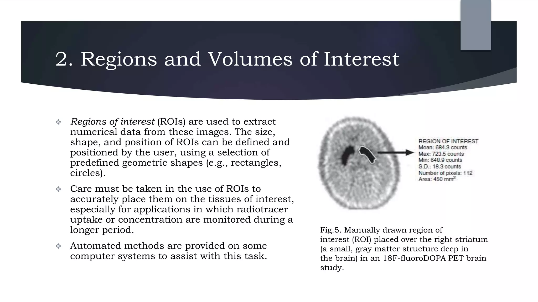 2. Regions and Volumes of Interest
 Regions of interest (ROIs) are used to extract
numerical data from these images. The size,
shape, and position of ROIs can be defined and
positioned by the user, using a selection of
predefined geometric shapes (e.g., rectangles,
circles).
 Care must be taken in the use of ROIs to
accurately place them on the tissues of interest,
especially for applications in which radiotracer
uptake or concentration are monitored during a
longer period.
 Automated methods are provided on some
computer systems to assist with this task.
Fig.5. Manually drawn region of
interest (ROI) placed over the right striatum
(a small, gray matter structure deep in
the brain) in an 18F-fluoroDOPA PET brain
study.
 
