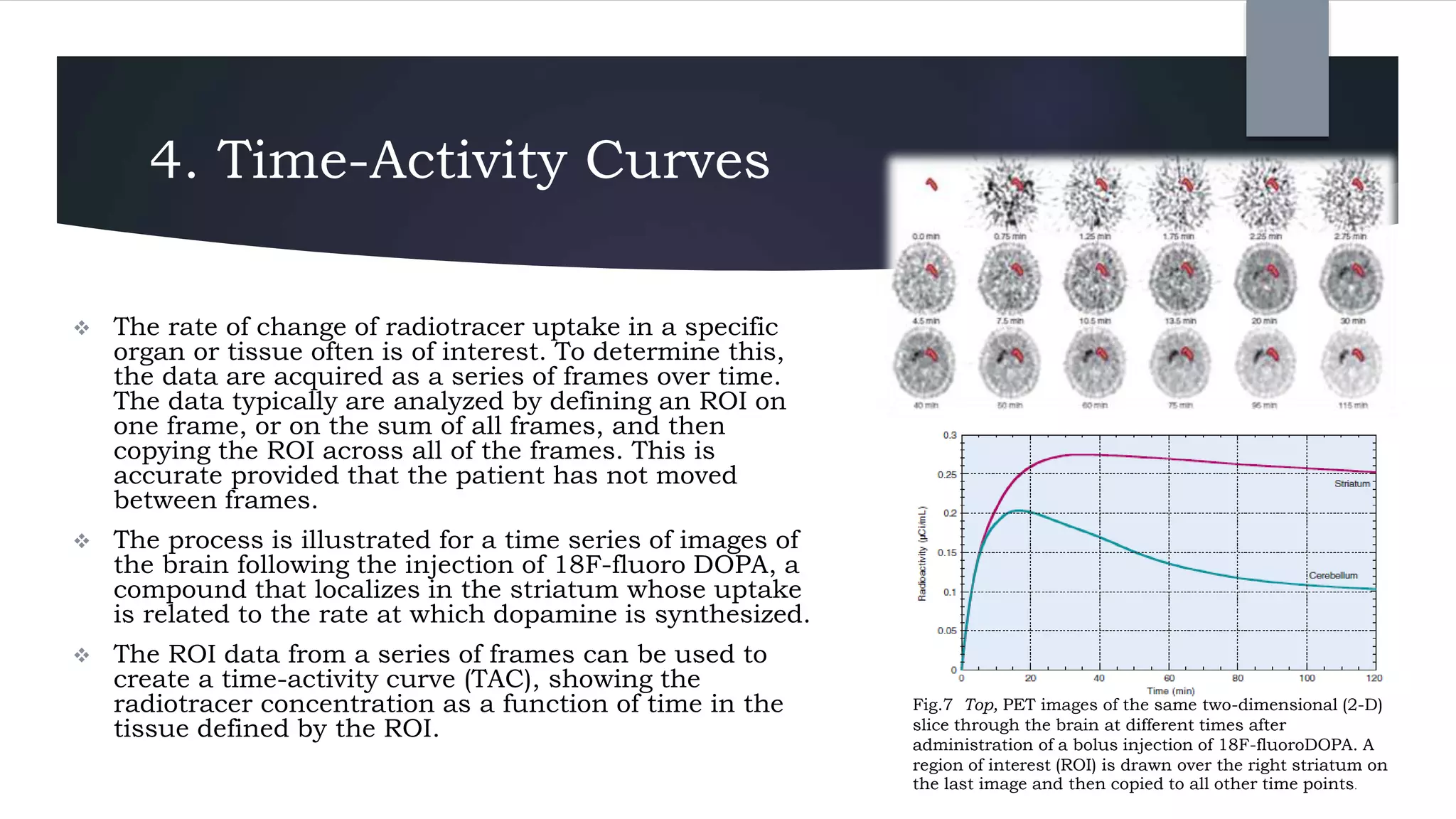 4. Time-Activity Curves
 The rate of change of radiotracer uptake in a specific
organ or tissue often is of interest. To determine this,
the data are acquired as a series of frames over time.
The data typically are analyzed by defining an ROI on
one frame, or on the sum of all frames, and then
copying the ROI across all of the frames. This is
accurate provided that the patient has not moved
between frames.
 The process is illustrated for a time series of images of
the brain following the injection of 18F-fluoro DOPA, a
compound that localizes in the striatum whose uptake
is related to the rate at which dopamine is synthesized.
 The ROI data from a series of frames can be used to
create a time-activity curve (TAC), showing the
radiotracer concentration as a function of time in the
tissue defined by the ROI.
Fig.7 Top, PET images of the same two-dimensional (2-D)
slice through the brain at different times after
administration of a bolus injection of 18F-fluoroDOPA. A
region of interest (ROI) is drawn over the right striatum on
the last image and then copied to all other time points.
 