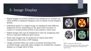 3. Image Display
 Digital images in nuclear medicine are displayed on cathode ray
tubes (CRTs) or flatpanel displays such as liquid crystal displays
(LCDs)
 Individual pixels in a digital image are displayed with different
brightness levels, depending on the pixel value (number of
counts or reconstructed activity in the pixel) or voxel value
 Digital images also can be displayed in color by assigning color
hues to represent different pixel values.
 Hard-copy images can be produced on black-and-white
transparency film from a CRT display.
 Single-emulsion films are used to minimize blurring of the
recorded image, especially when images are minified for compact
display on a single sheet of film.
Fig.3 A, Grayscale, high intensity
white; B, inverted grayscale, high-intensity black;
C, hot-wire or hot-body scale; D, pseudo color
spectral scale.
 