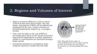 2. Regions and Volumes of Interest
 Regions of interest (ROIs) are used to extract
numerical data from these images. The size,
shape, and position of ROIs can be defined and
positioned by the user, using a selection of
predefined geometric shapes (e.g., rectangles,
circles).
 Care must be taken in the use of ROIs to
accurately place them on the tissues of interest,
especially for applications in which radiotracer
uptake or concentration are monitored during a
longer period.
 Automated methods are provided on some
computer systems to assist with this task.
Fig.5. Manually drawn region of
interest (ROI) placed over the right striatum
(a small, gray matter structure deep in
the brain) in an 18F-fluoroDOPA PET brain
study.
 