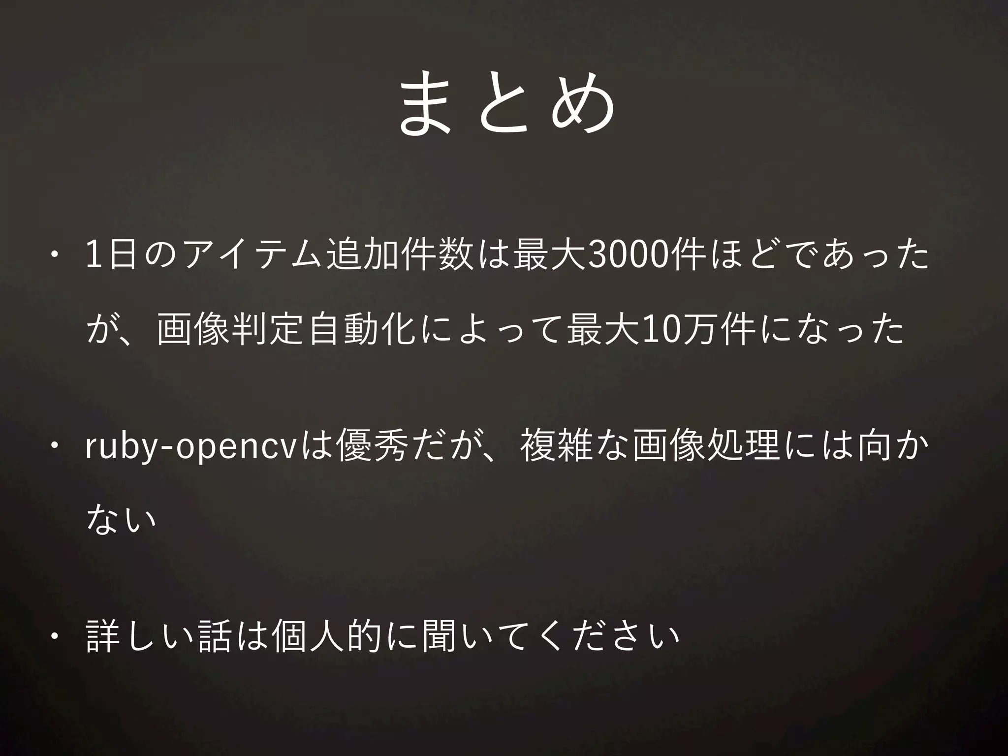 まとめ
• 1日のアイテム追加件数は最大3000件ほどであった
が、画像判定自動化によって最大10万件になった
• ruby-opencvは優秀だが、複雑な画像処理には向か
ない
• 詳しい話は個人的に聞いてください
 
