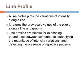 Line Profile
 A line profile plots the variations of intensity
along a line
 It returns the gray-scale values of the pixels
along a line and graphs it
 Line profiles are helpful for examining
boundaries between components, quantifying
the magnitude of intensity variations, and
detecting the presence of repetitive patterns
 