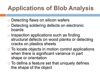 Applications of Blob Analysis
 Detecting flaws on silicon wafers
 Detecting soldering defects on electronic
boards
 Inspection applications such as finding
structural defects on wood planks or detecting
cracks on plastics sheets
 To locate objects in motion control applications
when there is significant variance in part
shape or orientation
 To define a feature set that uniquely defines
the shape of the object
 