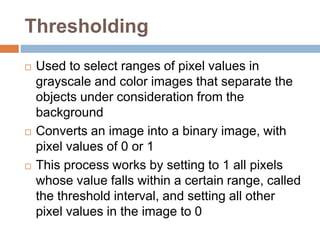 Thresholding
 Used to select ranges of pixel values in
grayscale and color images that separate the
objects under consideration from the
background
 Converts an image into a binary image, with
pixel values of 0 or 1
 This process works by setting to 1 all pixels
whose value falls within a certain range, called
the threshold interval, and setting all other
pixel values in the image to 0
 