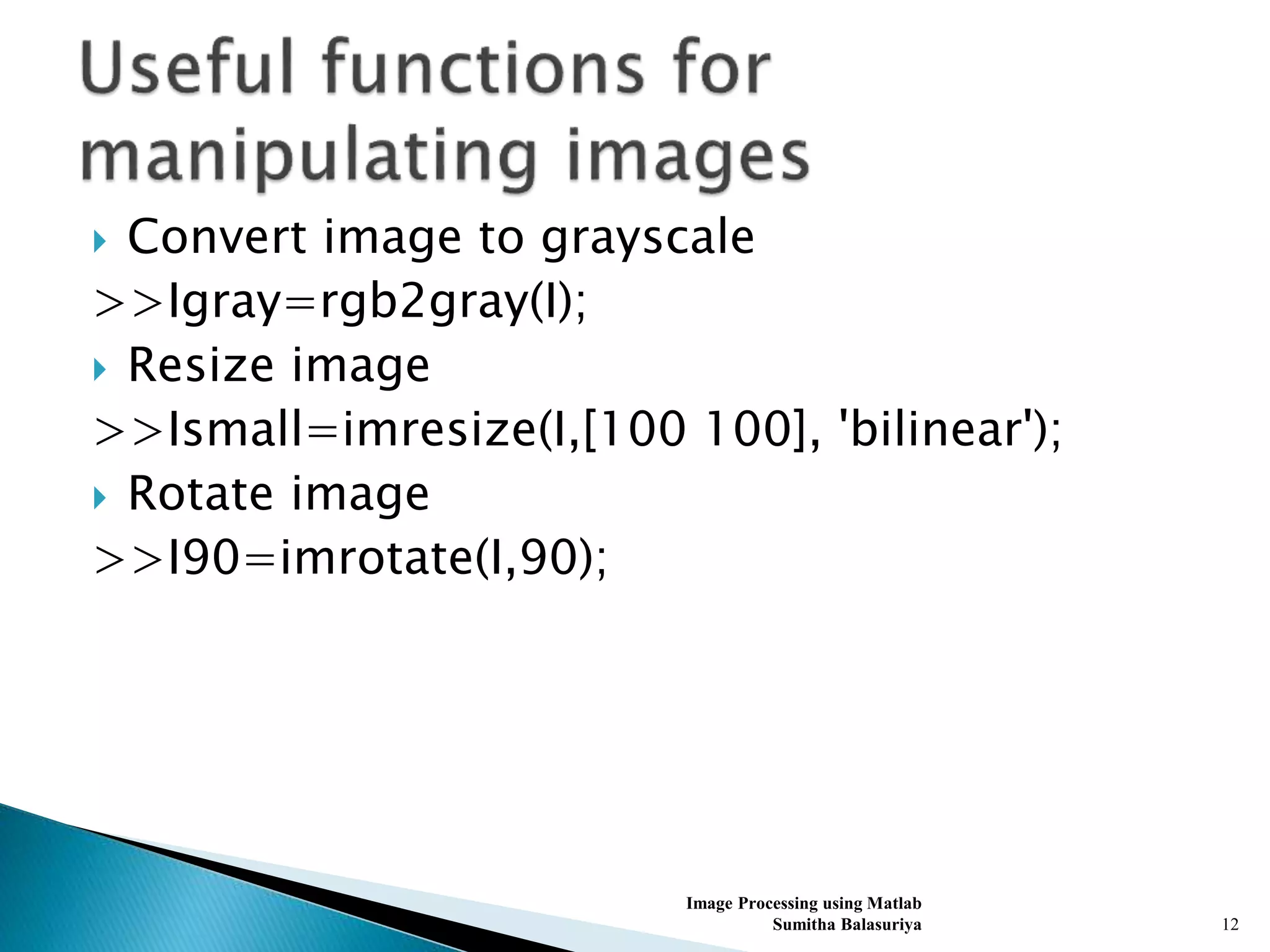  Convert image to grayscale
>>Igray=rgb2gray(I);
 Resize image
>>Ismall=imresize(I,[100 100], 'bilinear');
 Rotate image
>>I90=imrotate(I,90);
Image Processing using Matlab
Sumitha Balasuriya 12
 