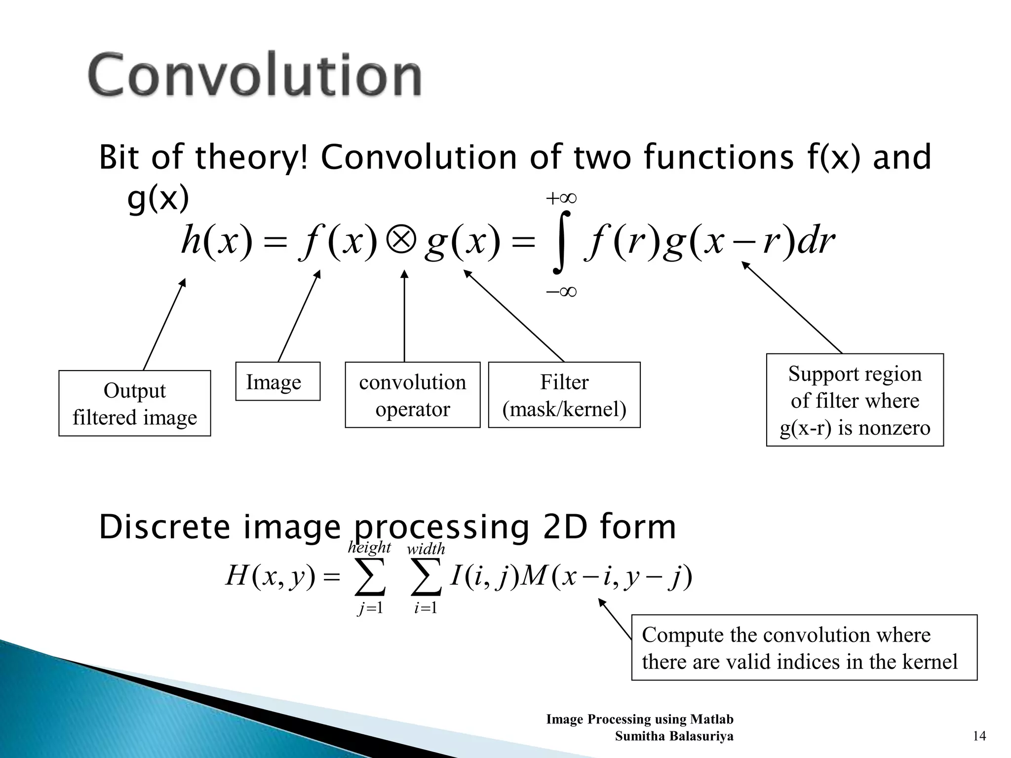 Bit of theory! Convolution of two functions f(x) and
g(x)
Discrete image processing 2D form
Image Processing using Matlab
Sumitha Balasuriya 14
( ) ( ) ( ) ( ) ( )h x f x g x f r g x r dr


   
convolution
operator
Image Filter
(mask/kernel)
Support region
of filter where
g(x-r) is nonzero
Output
filtered image
1 1
( , ) ( , ) ( , )
height width
j i
H x y I i j M x i y j
 
   
Compute the convolution where
there are valid indices in the kernel
 