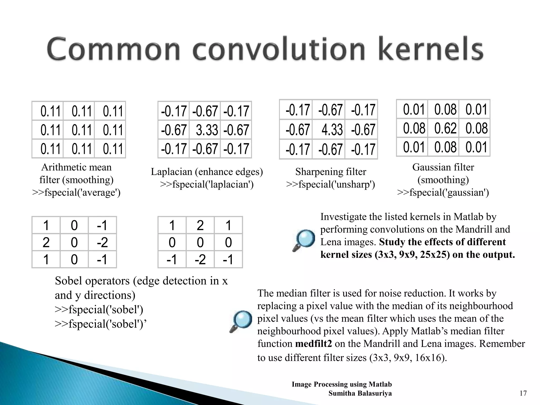 Image Processing using Matlab
Sumitha Balasuriya 17
0.11 0.11 0.11
0.11 0.11 0.11
0.11 0.11 0.11
Arithmetic mean
filter (smoothing)
>>fspecial('average')
-0.17 -0.67 -0.17
-0.67 3.33 -0.67
-0.17 -0.67 -0.17
Laplacian (enhance edges)
>>fspecial('laplacian')
-0.17 -0.67 -0.17
-0.67 4.33 -0.67
-0.17 -0.67 -0.17
Sharpening filter
>>fspecial('unsharp')
0.01 0.08 0.01
0.08 0.62 0.08
0.01 0.08 0.01
Gaussian filter
(smoothing)
>>fspecial('gaussian')
Investigate the listed kernels in Matlab by
performing convolutions on the Mandrill and
Lena images. Study the effects of different
kernel sizes (3x3, 9x9, 25x25) on the output.
1 2 1
0 0 0
-1 -2 -1
1 0 -1
2 0 -2
1 0 -1
Sobel operators (edge detection in x
and y directions)
>>fspecial('sobel')
>>fspecial('sobel')’
The median filter is used for noise reduction. It works by
replacing a pixel value with the median of its neighbourhood
pixel values (vs the mean filter which uses the mean of the
neighbourhood pixel values). Apply Matlab’s median filter
function medfilt2 on the Mandrill and Lena images. Remember
to use different filter sizes (3x3, 9x9, 16x16).
 