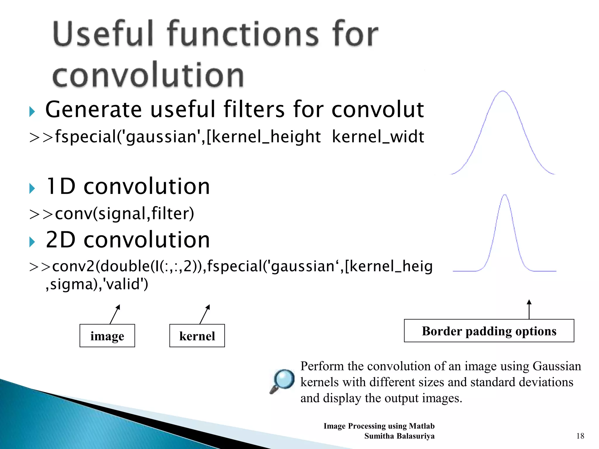  Generate useful filters for convolution
>>fspecial('gaussian',[kernel_height kernel_width],sigma)
 1D convolution
>>conv(signal,filter)
 2D convolution
>>conv2(double(I(:,:,2)),fspecial('gaussian‘,[kernel_height kernel_width]
,sigma),'valid')
Image Processing using Matlab
Sumitha Balasuriya 18
Perform the convolution of an image using Gaussian
kernels with different sizes and standard deviations
and display the output images.
Border padding optionskernelimage
 