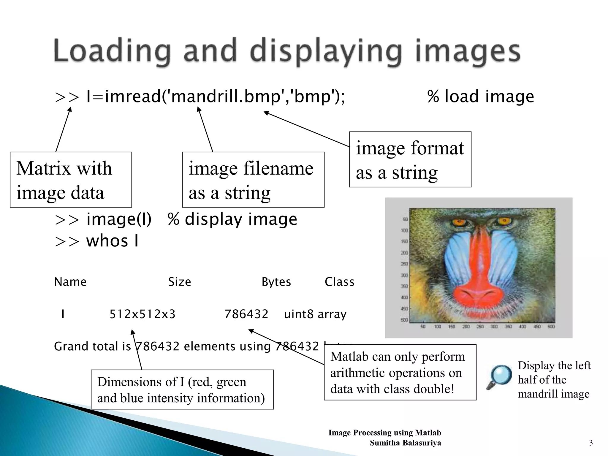 >> I=imread('mandrill.bmp','bmp'); % load image
>> image(I) % display image
>> whos I
Name Size Bytes Class
I 512x512x3 786432 uint8 array
Grand total is 786432 elements using 786432 bytes
Image Processing using Matlab
Sumitha Balasuriya 3
image filename
as a string
image format
as a stringMatrix with
image data
Dimensions of I (red, green
and blue intensity information)
Matlab can only perform
arithmetic operations on
data with class double!
Display the left
half of the
mandrill image
 