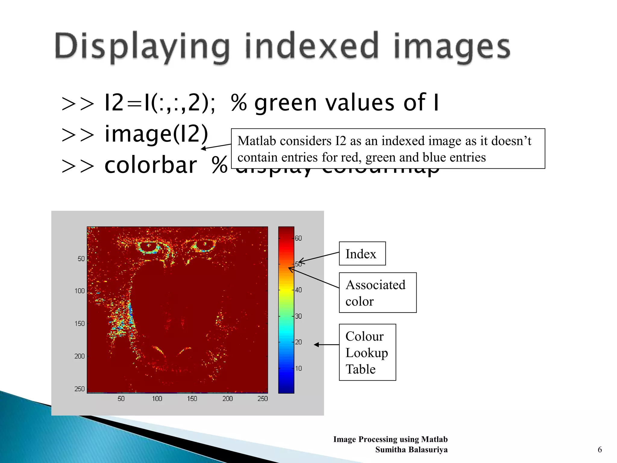 >> I2=I(:,:,2); % green values of I
>> image(I2)
>> colorbar % display colourmap
Image Processing using Matlab
Sumitha Balasuriya 6
Matlab considers I2 as an indexed image as it doesn’t
contain entries for red, green and blue entries
Index
Associated
color
Colour
Lookup
Table
 